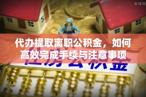 丰原代办提取离职公积金，如何高效完成手续与注意事项
