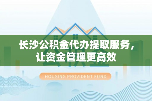 丰原长沙公积金代办提取服务，让资金管理更高效