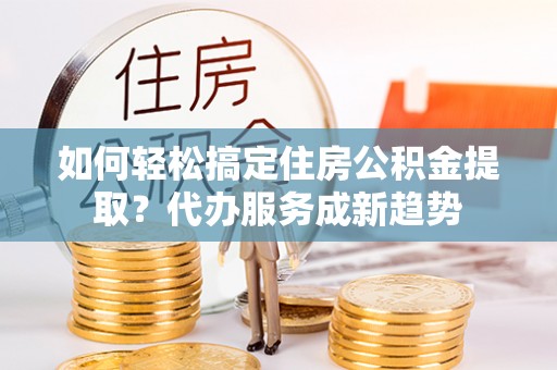 丰原如何轻松搞定住房公积金提取？代办服务成新趋势