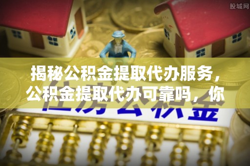 丰原揭秘公积金提取代办服务，公积金提取代办可靠吗，你需要知道的真相