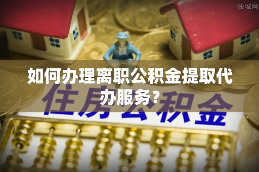 丰原如何办理离职公积金提取代办服务？