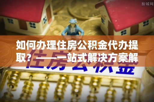 丰原如何办理住房公积金代办提取？——一站式解决方案解析